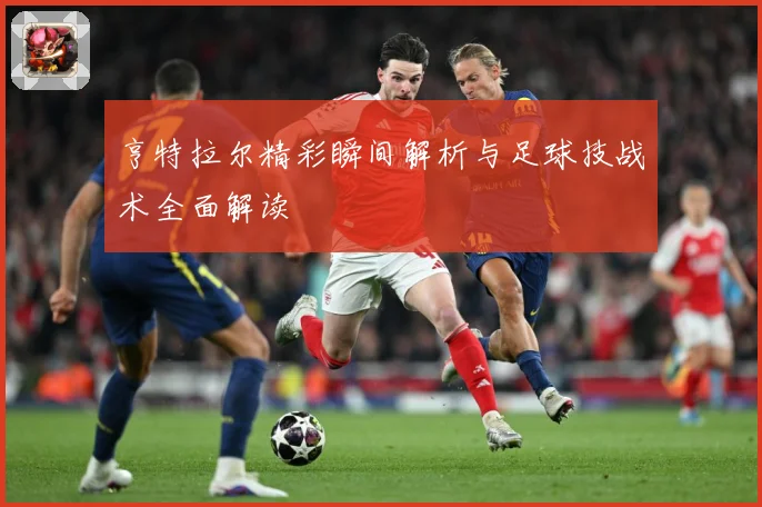 亨特拉尔精彩瞬间解析与足球技战术全面解读