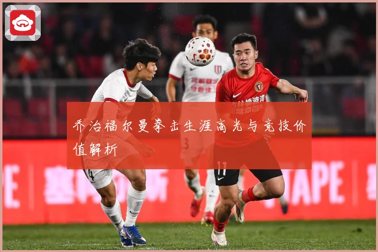 乔治福尔曼拳击生涯高光与竞技价值解析