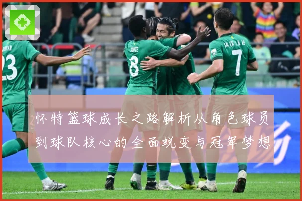怀特篮球成长之路解析从角色球员到球队核心的全面蜕变与冠军梦想同行