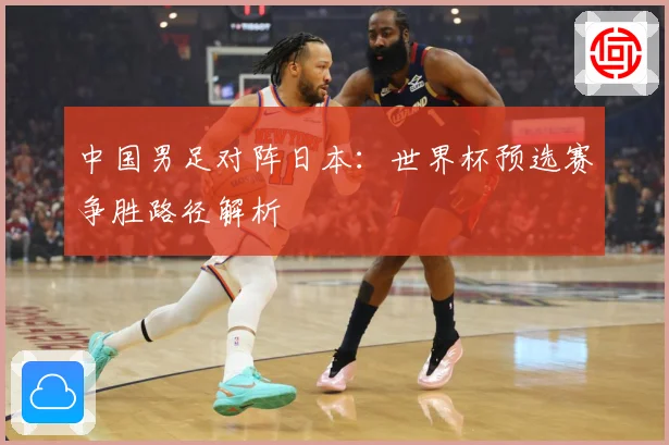 中国男足对阵日本：世界杯预选赛争胜路径解析