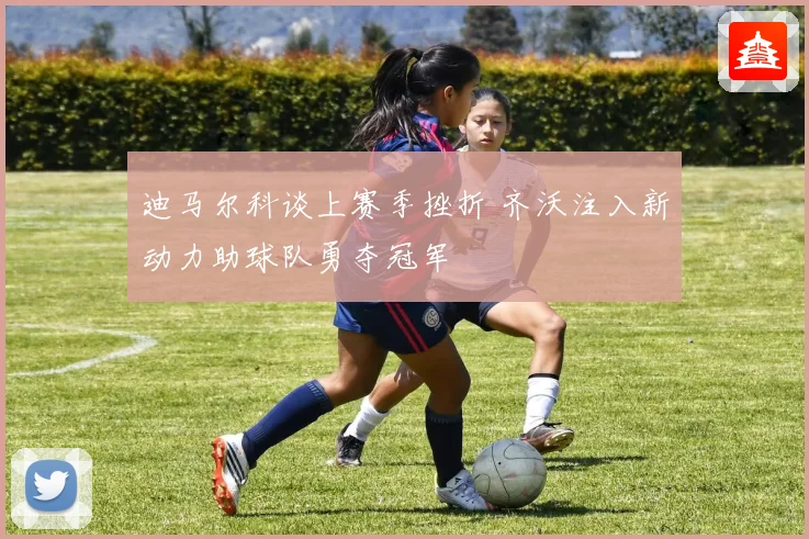 迪马尔科谈上赛季挫折 齐沃注入新动力助球队勇夺冠军
