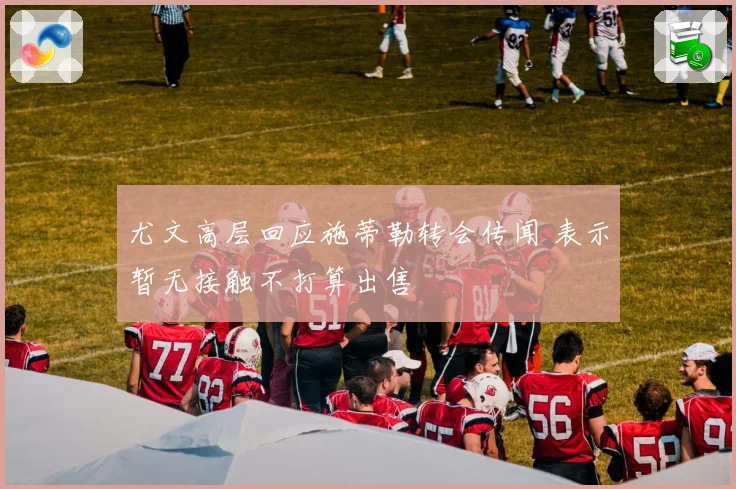 尤文高层回应施蒂勒转会传闻 表示暂无接触不打算出售