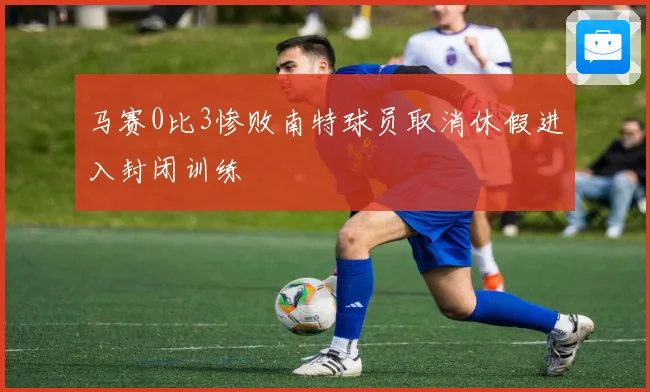 马赛0比3惨败南特球员取消休假进入封闭训练