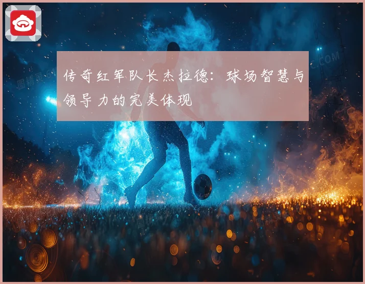 传奇红军队长杰拉德：球场智慧与领导力的完美体现