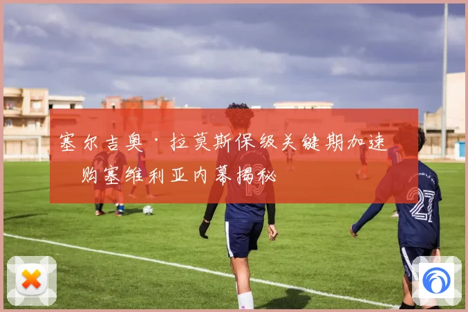 塞尔吉奥·拉莫斯保级关键期加速收购塞维利亚内幕揭秘