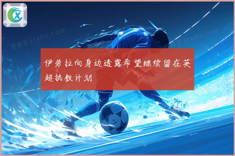伊劳拉向身边透露希望继续留在英超执教计划