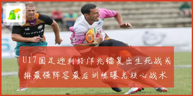 U17国足迎利好邝兆镭复出生死战或排最强阵容最后训练曝光核心战术揭秘