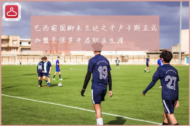 巴西前国脚米兰达之子卢卡斯正式加盟圣保罗开启职业生涯