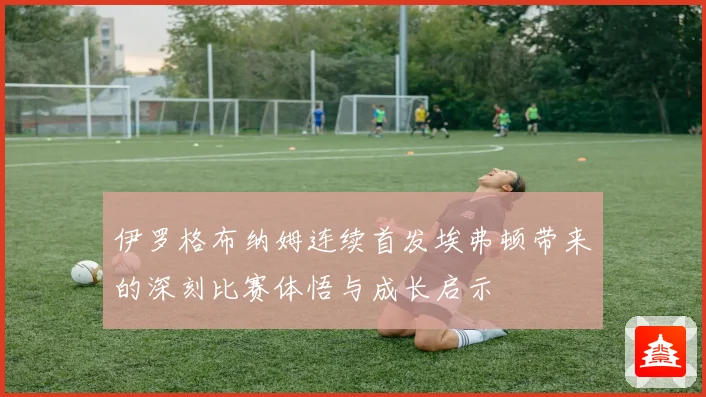 伊罗格布纳姆连续首发埃弗顿带来的深刻比赛体悟与成长启示