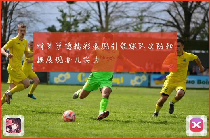 特罗萨德精彩表现引领球队攻防转换展现非凡实力
