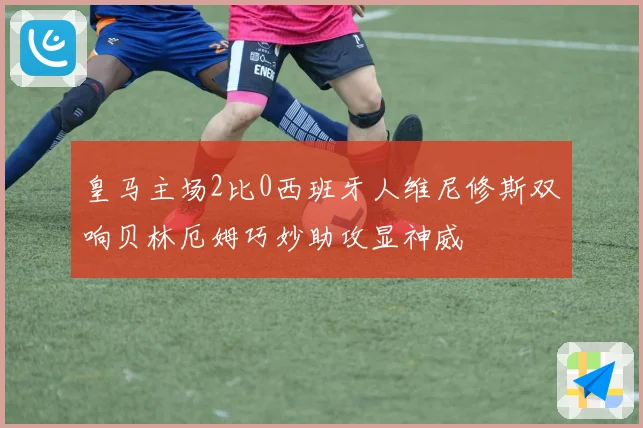 皇马主场2比0西班牙人维尼修斯双响贝林厄姆巧妙助攻显神威