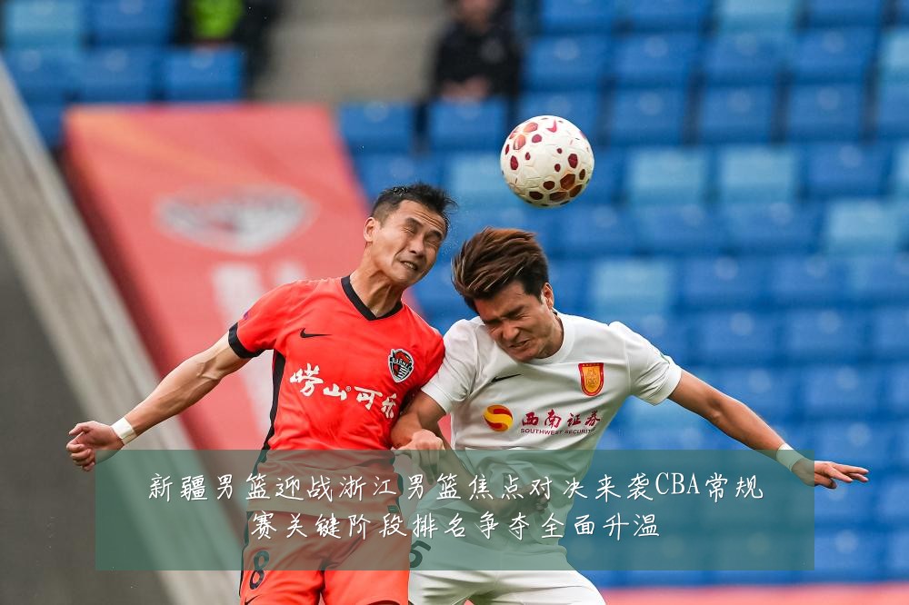 新疆男篮迎战浙江男篮焦点对决来袭CBA常规赛关键阶段排名争夺全面升温